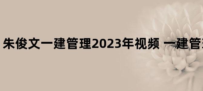 '朱俊文一建管理2023年视频 一建管理视频教程全集'